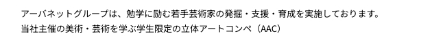 アーバネットグループは、勉学に励む若手芸術家の発掘・支援・育成を実施しております。当社主催の美術・芸術を学ぶ学生限定の立体アートコンペ（AAC）