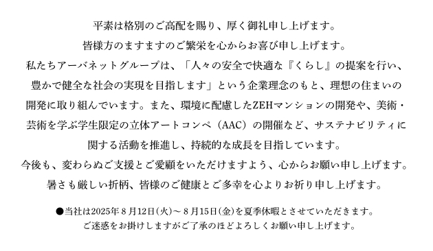 平素は格別のご高配を賜り、厚く御礼申し上げます。皆様方のますますのご繁栄を心からお喜び申し上げます。私たちアーバネットグループは、「人々の安全で快適な『くらし』の提案を行い、豊かで健全な社会の実現を目指します」という企業理念のもと、理想の住まいの開発に取り組んでいます。また、環境に配慮したZEHマンションの開発や、美術・芸術を学ぶ学生限定の立体アートコンペ（AAC）の開催など、サステナビリティに関する活動を推進し、持続的な成長を目指しています。今後も、変わらぬご支援とご愛顧をいただけますよう、心からお願い申し上げます。暑さも厳しい折柄、皆様のご健康とご多幸を心よりお祈り申し上げます。●当社は2025年８月12日(火)～８月15日(金)を夏季休暇とさせていただきます。　ご迷惑をお掛けしますがご了承のほどよろしくお願い申し上げます。